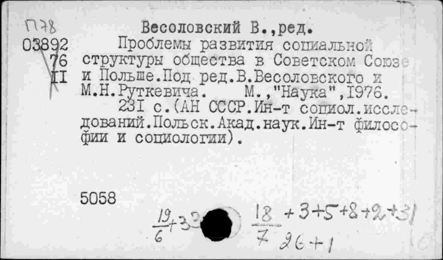 ﻿
Весоловский В.,ред.
Проблемы развития социально:: структуры общества в Советском Союз и Польше.Под ред.В.Весоловского и М.Н.Руткевича. М.»"Наука",1976.
231 с.(АН СССР.Ин-т сопиол.исследований. Поль ск. Акад. наук. Ин-т философии и социологии).
5058
г	^6 + /